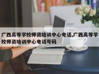 广西高等学校师资培训中心电话,广西高等学校师资培训中心电话号码
