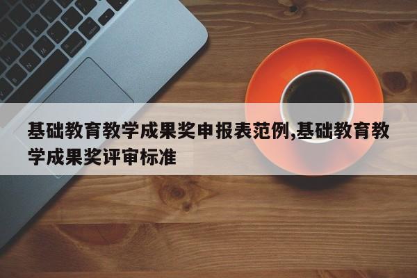 基础教育教学成果奖申报表范例,基础教育教学成果奖评审标准
